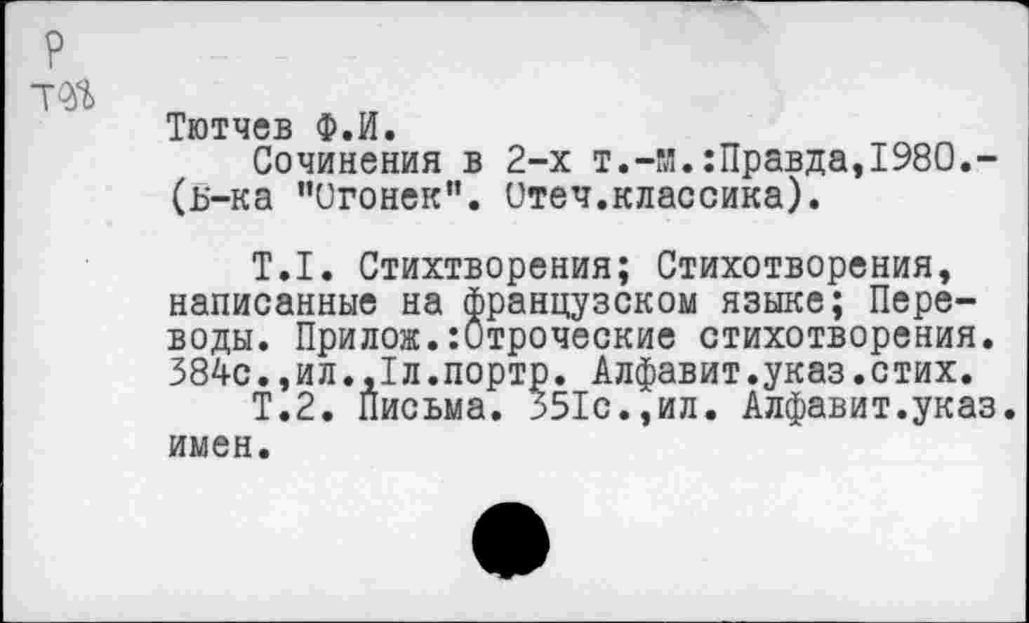 ﻿Тютчев Ф.И.
Сочинения в 2-х т.-и.:Правда,1980.-(ь-ка "Огонек”. Отеч.классика).
Т.1. Стихтворения; Стихотворения, написанные на французском языке; Переводы. Прилож.:Отроческие стихотворения. 384с.,ил.,1л.портр. Алфавит.указ.стих.
Т.2. Письма. 551с.,ил. Алфавит.указ, имен.